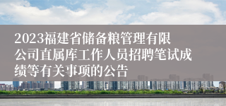 2023福建省储备粮管理有限公司直属库工作人员招聘笔试成绩等有关事项的公告