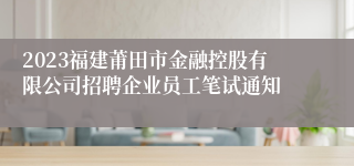 2023福建莆田市金融控股有限公司招聘企业员工笔试通知