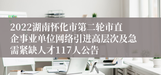 2022湖南怀化市第二轮市直企事业单位网络引进高层次及急需紧缺人才117人公告