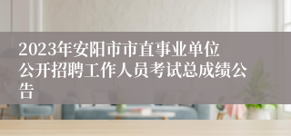 2023年安阳市市直事业单位公开招聘工作人员考试总成绩公告