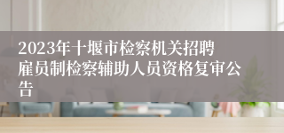 2023年十堰市检察机关招聘雇员制检察辅助人员资格复审公告