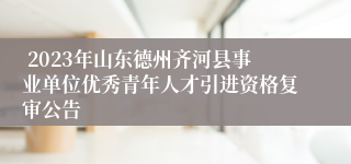  2023年山东德州齐河县事业单位优秀青年人才引进资格复审公告