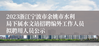 2023浙江宁波市余姚市水利局下属水文站招聘编外工作人员拟聘用人员公示