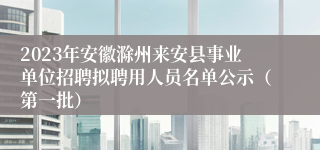 2023年安徽滁州来安县事业单位招聘拟聘用人员名单公示（第一批）