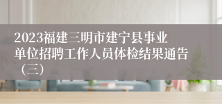 2023福建三明市建宁县事业单位招聘工作人员体检结果通告（三）