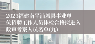 2023福建南平浦城县事业单位招聘工作人员体检合格拟进入政审考察人员名单(九)