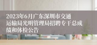 2023年6月广东深圳市交通运输局光明管理局招聘专干总成绩和体检公告