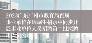 2023广东广州市教育局直属事业单位在选调生招录中同步开展事业单位人员招聘第二批拟聘用人员公示