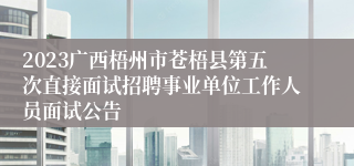 2023广西梧州市苍梧县第五次直接面试招聘事业单位工作人员面试公告