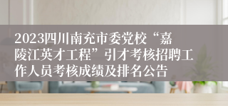 2023四川南充市委党校“嘉陵江英才工程”引才考核招聘工作人员考核成绩及排名公告