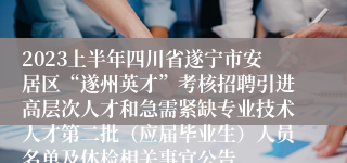 2023上半年四川省遂宁市安居区“遂州英才”考核招聘引进高层次人才和急需紧缺专业技术人才第二批（应届毕业生）人员名单及体检相关事宜公告