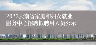 2023云南省家庭和妇女就业服务中心招聘拟聘用人员公示