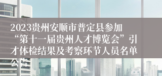 2023贵州安顺市普定县参加“第十一届贵州人才博览会”引才体检结果及考察环节人员名单公告