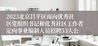 2023北京昌平区面向优秀社区党组织书记和优秀社区工作者定向事业编制人员招聘53人公告