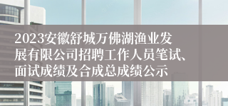 2023安徽舒城万佛湖渔业发展有限公司招聘工作人员笔试、面试成绩及合成总成绩公示