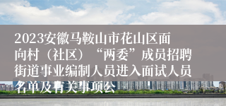 2023安徽马鞍山市花山区面向村（社区）“两委”成员招聘街道事业编制人员进入面试人员名单及有关事项公