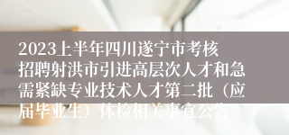 2023上半年四川遂宁市考核招聘射洪市引进高层次人才和急需紧缺专业技术人才第二批（应届毕业生）体检相关事宜公告