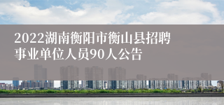 2022湖南衡阳市衡山县招聘事业单位人员90人公告