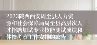 2023陕西西安周至县人力资源和社会保障局周至县高层次人才招聘加试专业技能测试成绩和体检考察工作安排的公告