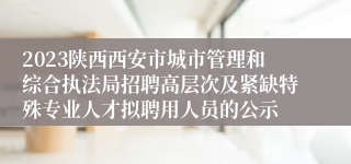 2023陕西西安市城市管理和综合执法局招聘高层次及紧缺特殊专业人才拟聘用人员的公示