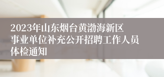 2023年山东烟台黄渤海新区事业单位补充公开招聘工作人员体检通知