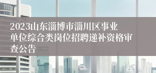 2023山东淄博市淄川区事业单位综合类岗位招聘递补资格审查公告