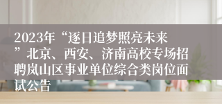 2023年“逐日追梦照亮未来”北京、西安、济南高校专场招聘岚山区事业单位综合类岗位面试公告