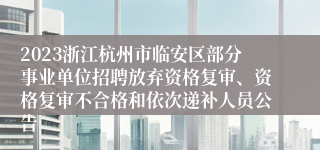 2023浙江杭州市临安区部分事业单位招聘放弃资格复审、资格复审不合格和依次递补人员公告