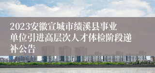 2023安徽宣城市绩溪县事业单位引进高层次人才体检阶段递补公告