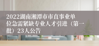 2022湖南湘潭市市直事业单位急需紧缺专业人才引进（第一批）23人公告