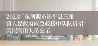 2023广东河源市连平县三角镇人民政府应急救援中队队员招聘拟聘用人员公示