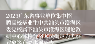 2023广东省事业单位集中招聘高校毕业生中共汕头市澄海区委党校属下汕头市澄海区理论教研中心体检合格人员确定为考察对象等有关事项公告
