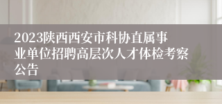 2023陕西西安市科协直属事业单位招聘高层次人才体检考察公告