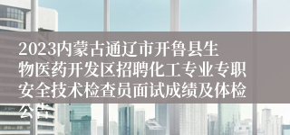 2023内蒙古通辽市开鲁县生物医药开发区招聘化工专业专职安全技术检查员面试成绩及体检公告