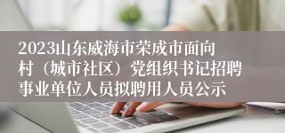 2023山东威海市荣成市面向村（城市社区）党组织书记招聘事业单位人员拟聘用人员公示