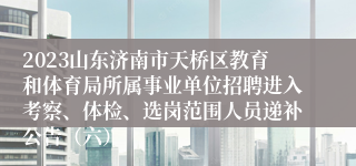 2023山东济南市天桥区教育和体育局所属事业单位招聘进入考察、体检、选岗范围人员递补公告（六）