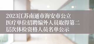 2023江苏南通市海安市公立医疗单位招聘编外人员取得第二层次体检资格人员名单公示