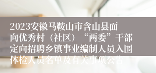 2023安徽马鞍山市含山县面向优秀村（社区）“两委”干部定向招聘乡镇事业编制人员入围体检人员名单及有关事项公告