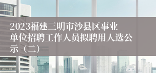 2023福建三明市沙县区事业单位招聘工作人员拟聘用人选公示（二）