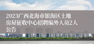 2023广西北海市银海区土地房屋征收中心招聘编外人员2人公告