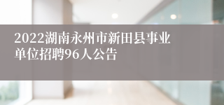 2022湖南永州市新田县事业单位招聘96人公告