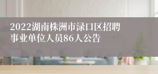 2022湖南株洲市渌口区招聘事业单位人员86人公告