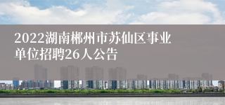 2022湖南郴州市苏仙区事业单位招聘26人公告