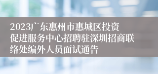 2023广东惠州市惠城区投资促进服务中心招聘驻深圳招商联络处编外人员面试通告