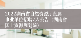 2022湖南省自然资源厅直属事业单位招聘7人公告（湖南省国土资源规划院）