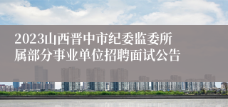 2023山西晋中市纪委监委所属部分事业单位招聘面试公告