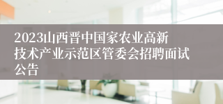 2023山西晋中国家农业高新技术产业示范区管委会招聘面试公告