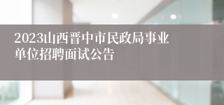 2023山西晋中市民政局事业单位招聘面试公告