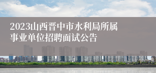 2023山西晋中市水利局所属事业单位招聘面试公告