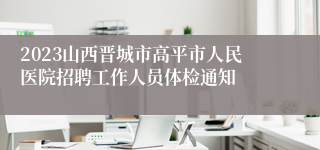 2023山西晋城市高平市人民医院招聘工作人员体检通知